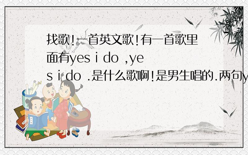 找歌!一首英文歌!有一首歌里面有yes i do ,yes i do .是什么歌啊!是男生唱的.两句yes i do 是连在一起,不知道是英文歌还是中文.而且是歌词里面有,不是曲目.