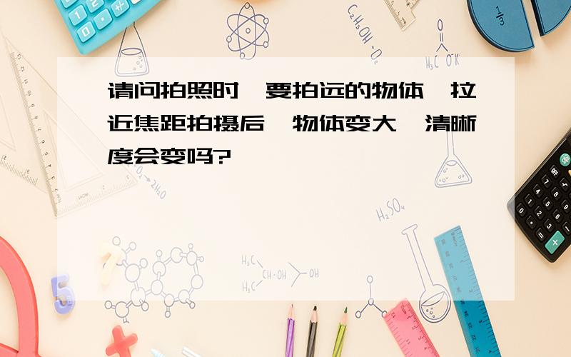 请问拍照时,要拍远的物体,拉近焦距拍摄后,物体变大,清晰度会变吗?