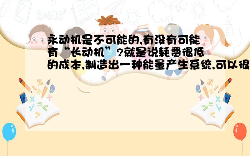 永动机是不可能的,有没有可能有“长动机”?就是说耗费很低的成本,制造出一种能量产生系统,可以很廉价的方式制造出清洁的能源(电力),能量源源不断的产生而且不需要花费太多的维护费用