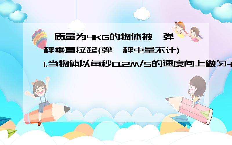 一质量为4KG的物体被一弹簧秤垂直拉起(弹簧秤重量不计)1.当物体以每秒0.2M/S的速度向上做匀+速运动时弹簧秤的显数是多少?1.当物体以每秒0.2M/S的速度向上做匀-速运动时弹簧秤的显数是多少?