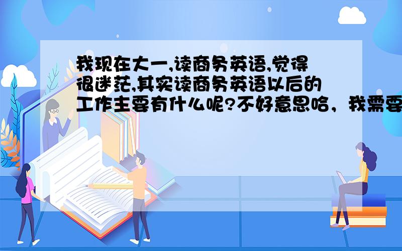 我现在大一,读商务英语,觉得很迷茫,其实读商务英语以后的工作主要有什么呢?不好意思哈，我需要具体一点，