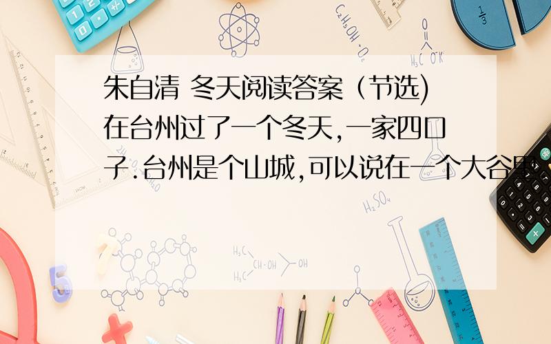 朱自清 冬天阅读答案（节选)在台州过了一个冬天,一家四口子.台州是个山城,可以说在一个大谷里.只有一条二里长的大街.别的路上白天简直不大见人；晚上一片漆黑.偶尔人家窗户里透出一