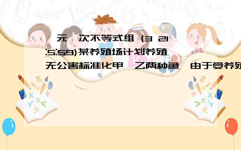 一元一次不等式组 (3 21:5:59)某养殖场计划养殖无公害标准化甲、乙两种鱼,由于受养殖条件制约,这两个中品放量只有50吨,受经济条件的影响,先期中投资不超过360千元,养殖期间的总投资不超过