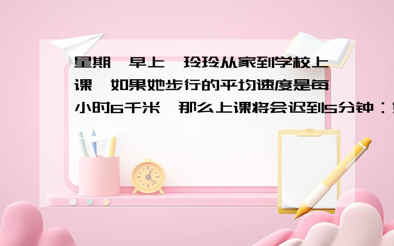 星期一早上,玲玲从家到学校上课,如果她步行的平均速度是每小时6千米,那么上课将会迟到5分钟：如果她骑自行车的平均速度是每小时15千米则会提前4分钟到校.（1）求玲玲家到学校的路程是