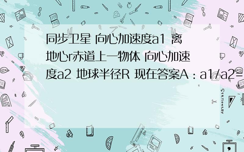 同步卫星 向心加速度a1 离地心r赤道上一物体 向心加速度a2 地球半径R 现在答案A：a1/a2=r/RB:a1/a2=(R/r)平方 书上答案是A用的是角速度相等 a=w平方* r a1/a2 角速度平方约掉了 A确实对但我又想 用