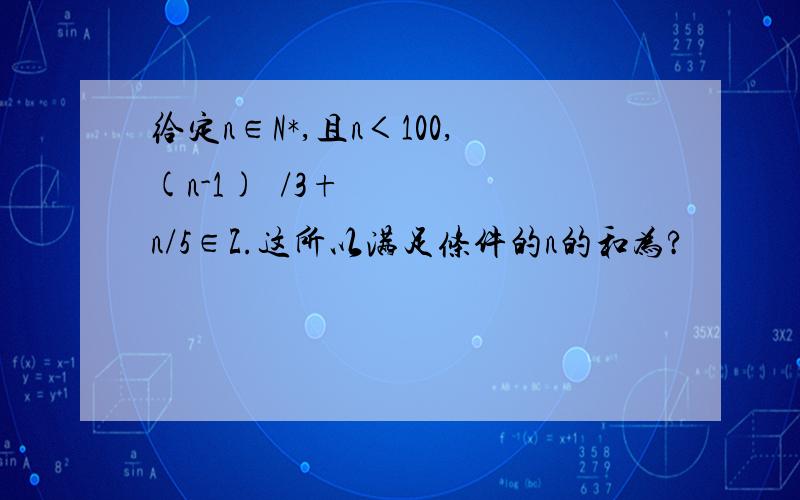 给定n∈N*,且n＜100,(n-1)²/3+n/5∈Z.这所以满足条件的n的和为?