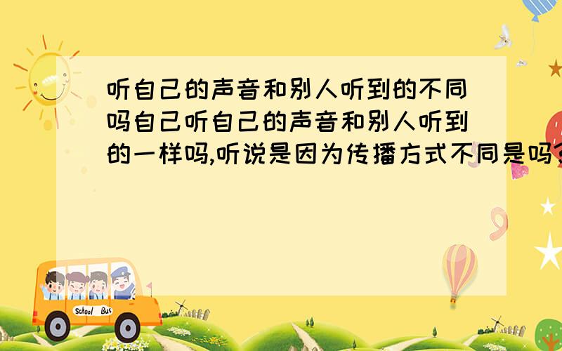 听自己的声音和别人听到的不同吗自己听自己的声音和别人听到的一样吗,听说是因为传播方式不同是吗?好像说自己听到的自己的声音会比别人听到的粗是吗,有很多人说过我是娃娃音可是我