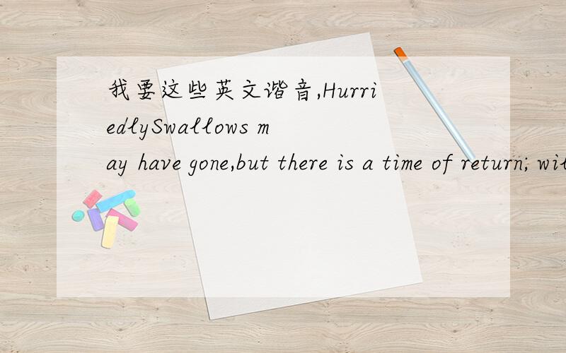 我要这些英文谐音,HurriedlySwallows may have gone,but there is a time of return; willow trees,there is a time of regreening; peach blossom,bloom one day.However,smart,you tell me,why should our days gone forever?-- perhaps they have been stole