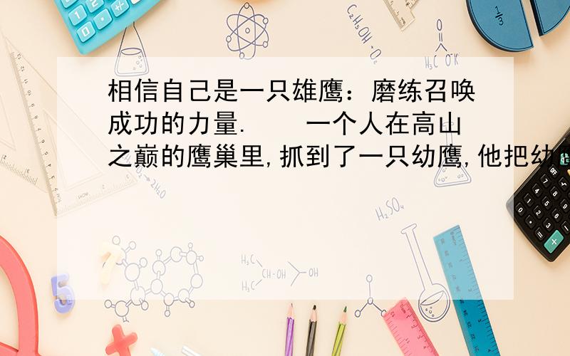 相信自己是一只雄鹰：磨练召唤成功的力量.　　一个人在高山之巅的鹰巢里,抓到了一只幼鹰,他把幼鹰带回家,养在鸡笼里.这只幼鹰和鸡一起啄食、嬉闹和休息.它以为自己是一只鸡.　　这只