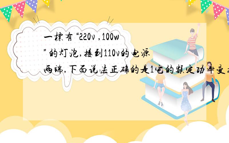 一标有“220v ,100w”的灯泡,接到110v的电源两端,下面说法正确的是1它的额定功率变为原来的一半.2通过他的电流强度变为原来的一半.3他的实际功率变为原来的一半.4它的实际功率变为原来的1/