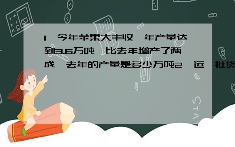 1、今年苹果大丰收,年产量达到3.6万吨,比去年增产了两成,去年的产量是多少万吨2、运一批货物,前四天恰好运了全部货物的20%,这时还剩52吨没运,这批货物有多少吨?3、2002年我国电话用户达到