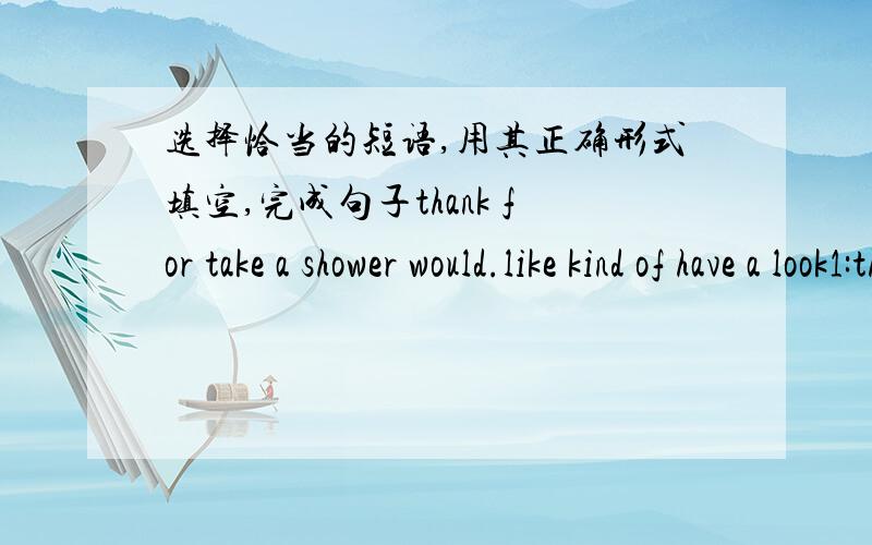 选择恰当的短语,用其正确形式填空,完成句子thank for take a shower would.like kind of have a look1:the radio is____noisy,the baby is sleeping2:I_____before i get to bed every day.3:_______giving me a letter from the USA4:what kind of