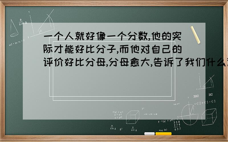 一个人就好像一个分数,他的实际才能好比分子,而他对自己的评价好比分母,分母愈大,告诉了我们什么道理?急