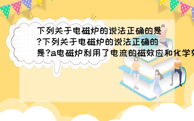 下列关于电磁炉的说法正确的是?下列关于电磁炉的说法正确的是?a电磁炉利用了电流的磁效应和化学效应b电磁炉在使用中会产生烟尘和废气c电磁炉加热食物时把电能转化为内能d铝铁铜均可