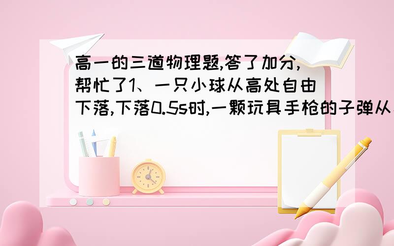 高一的三道物理题,答了加分,帮忙了1、一只小球从高处自由下落,下落0.5s时,一颗玩具手枪的子弹从小球开始下落的位置坚立向向射出,正好在球下落的总高度为1.8m处击中小球,求子弹初速度大