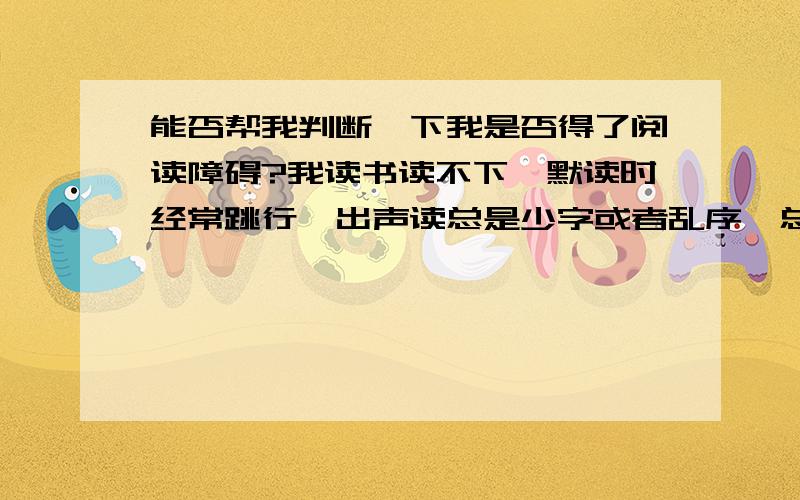 能否帮我判断一下我是否得了阅读障碍?我读书读不下,默读时经常跳行,出声读总是少字或者乱序,总是背不过东西.特别不喜欢说话,经常忘了字怎么写,查到后其实也能想起来