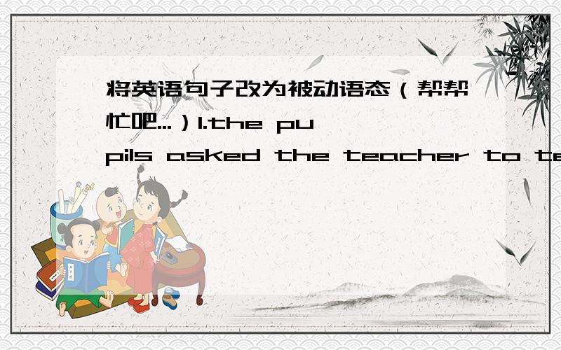 将英语句子改为被动语态（帮帮忙吧...）1.the pupils asked the teacher to tell a story2.Children often sing this song3.people all over the world know the Great Wall4.John can answer all the questions