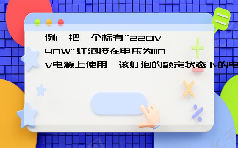 例1、把一个标有“220V 40W”灯泡接在电压为110V电源上使用,该灯泡的额定状态下的电阻、额定电流、额定功率、实际状态下的电阻、电流、实际功率分别是多少?