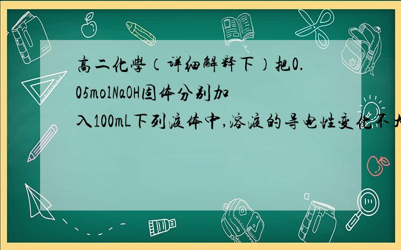 高二化学（详细解释下）把0.05molNaOH固体分别加入100mL下列液体中,溶液的导电性变化不大的是A.自来水        B.0.5mol/LNH4Cl溶液     C.0.5mol/L 醋酸       D.0.5mol/L盐酸实不相瞒，答案是BD