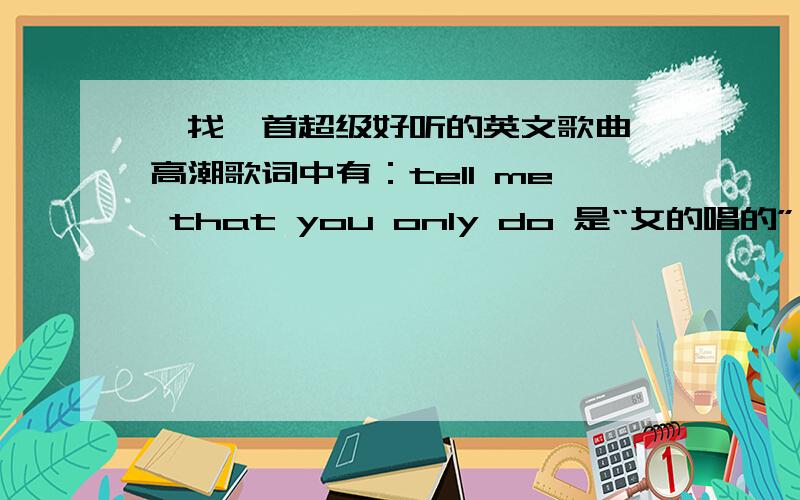 【找一首超级好听的英文歌曲、高潮歌词中有：tell me that you only do 是“女的唱的”、、跪求哈~找一首超级好听的英文歌曲、高潮歌词中有：tell me that you only do 是女的唱的、比较欢快的曲风