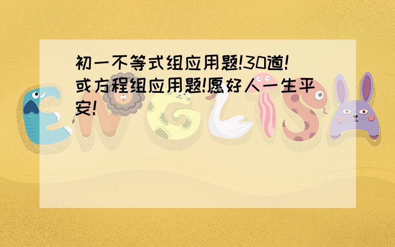 初一不等式组应用题!30道!或方程组应用题!愿好人一生平安!