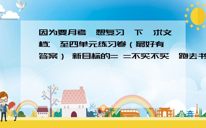 因为要月考,想复习一下,求文档:一至四单元练习卷（最好有答案） 新目标的= =不买不买、跑去书店多麻烦 - -.我也只有科学、、、