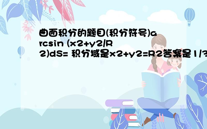 曲面积分的题目(积分符号)arcsin (x2+y2/R2)dS= 积分域是x2+y2=R2答案是1/3 π(pai)2 R错了是arcsin (x2+y2/2R2)dS字母后面的2是平方看得懂哦