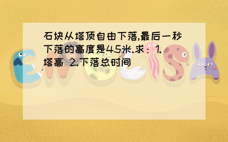 石块从塔顶自由下落,最后一秒下落的高度是45米.求：1.塔高 2.下落总时间