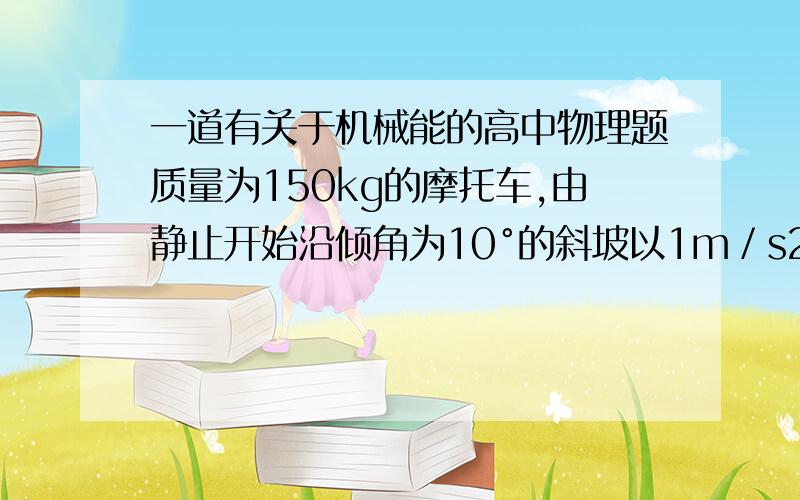 一道有关于机械能的高中物理题质量为150kg的摩托车,由静止开始沿倾角为10°的斜坡以1m／s2.的加速度上行驶,若所受阻力是车重的0.03倍,则行驶12.5m时摩托车的功率为多少?若摩托车的额定功率