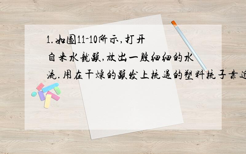 1.如图11-10所示,打开自来水龙头,放出一股细细的水流.用在干燥的头发上梳过的塑料梳子靠近水流,你观察到什么想象?2.如图11-11所示,将与丝绸摩擦过的玻璃棒去靠近用丝线悬挂着的轻质小球.