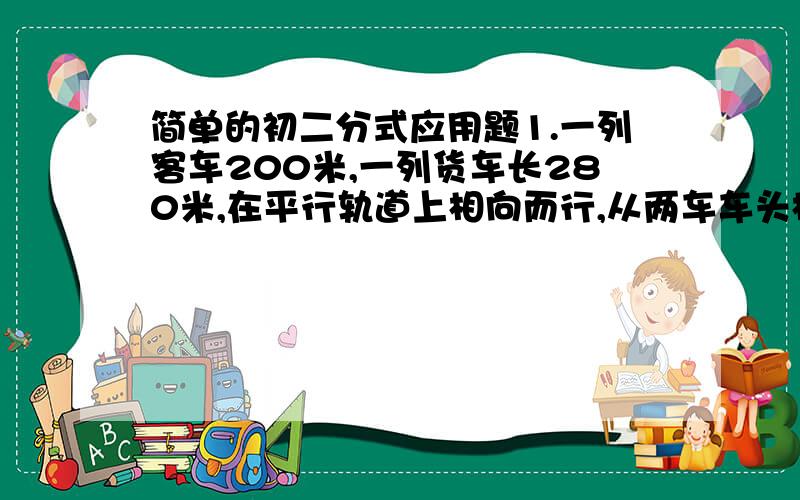 简单的初二分式应用题1.一列客车200米,一列货车长280米,在平行轨道上相向而行,从两车车头相遇到车尾相离,共经过8分钟,若客车与货车车速之比为5：3,求两车速度.2.某项工程,甲、乙两人合作8