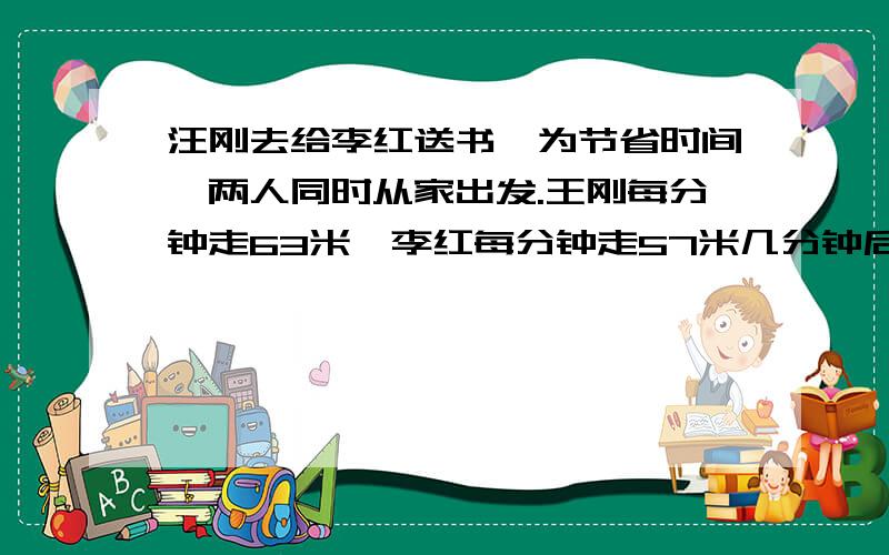 汪刚去给李红送书,为节省时间,两人同时从家出发.王刚每分钟走63米,李红每分钟走57米几分钟后两人相遇总共840米列方程计算