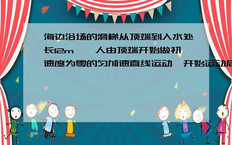 海边浴场的滑梯从顶端到入水处长12m,一人由顶端开始做初速度为零的匀加速直线运动,开始运动后第一秒内通过的位移为0.75m,则人的加速度大小为_____,从顶端开始到入水所需要的时间是_____,