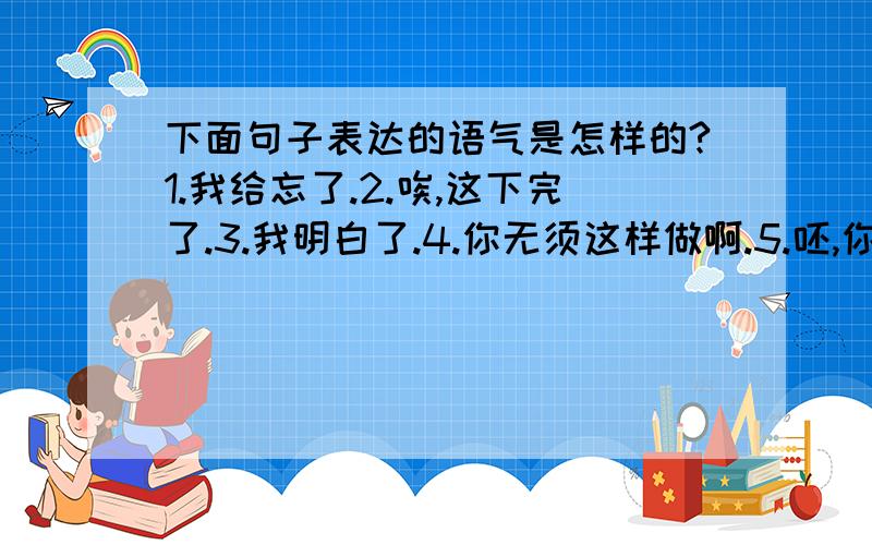 下面句子表达的语气是怎样的?1.我给忘了.2.唉,这下完了.3.我明白了.4.你无须这样做啊.5.呸,你这个无耻的叛徒!