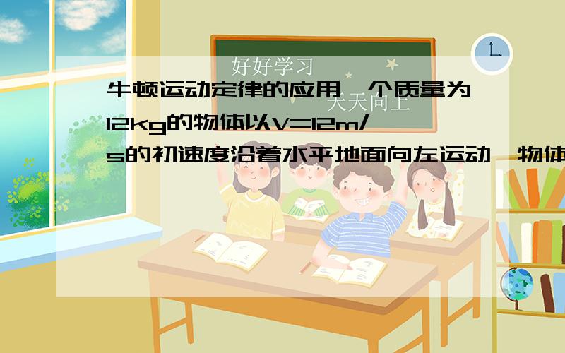 牛顿运动定律的应用一个质量为12kg的物体以V=12m/s的初速度沿着水平地面向左运动,物体与水平面间的动摩擦因数为0.2,物体始终受到一个水平向右、大小为12N的恒力F作用.求：（1）物体运动的