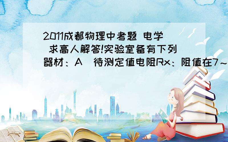 2011成都物理中考题 电学 求高人解答!实验室备有下列器材：A．待测定值电阻Rx：阻值在7～9Ω之间B．滑动变阻器：最大阻值500ΩC．滑动变阻器：最大阻值10ΩD．定值电阻R0：阻值10ΩE．电流表A