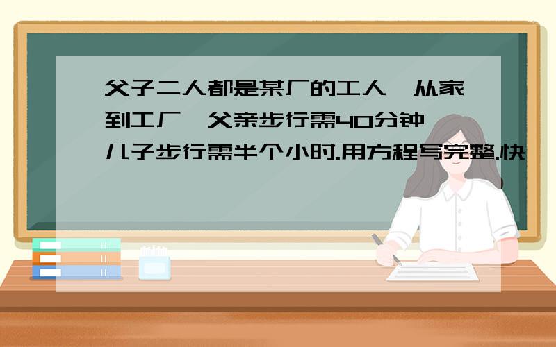 父子二人都是某厂的工人,从家到工厂,父亲步行需40分钟,儿子步行需半个小时.用方程写完整.快