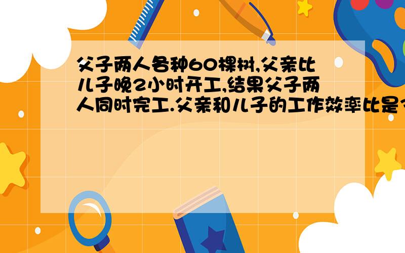 父子两人各种60棵树,父亲比儿子晚2小时开工,结果父子两人同时完工.父亲和儿子的工作效率比是3：2,父亲父子两人各种60棵树，父亲比儿子晚2小时开工，结果父子两人同时完工。父亲和儿子