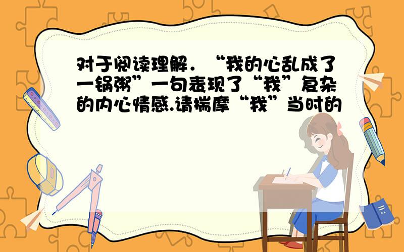 对于阅读理解．“我的心乱成了一锅粥”一句表现了“我”复杂的内心情感.请揣摩“我”当时的