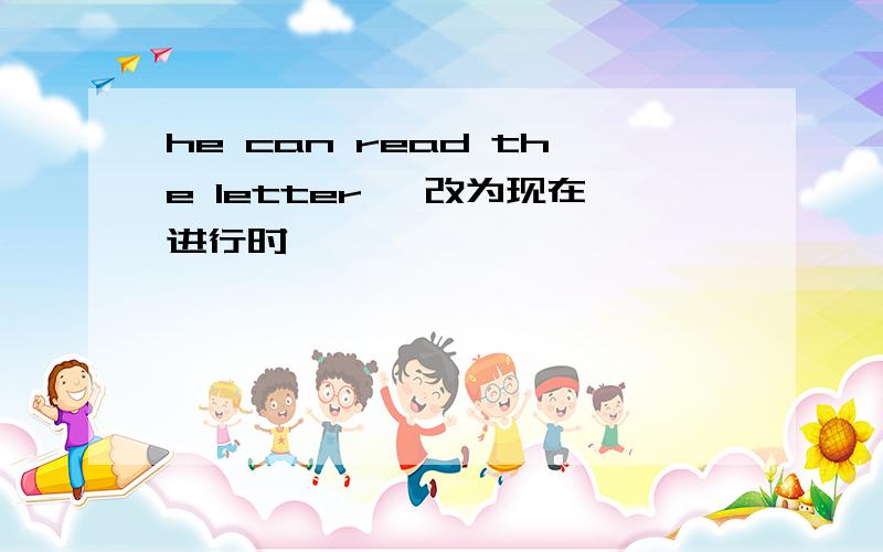 he can read the letter ,改为现在进行时