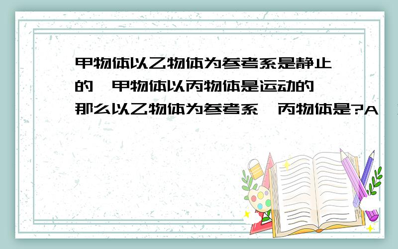 甲物体以乙物体为参考系是静止的,甲物体以丙物体是运动的,那么以乙物体为参考系,丙物体是?A一定静止B一定运动C可能静止可能运动D无法判断请附上理由