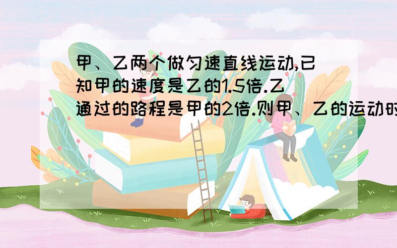 甲、乙两个做匀速直线运动,已知甲的速度是乙的1.5倍.乙通过的路程是甲的2倍.则甲、乙的运动时间比?