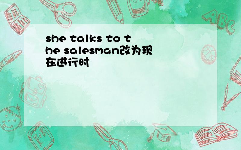 she talks to the salesman改为现在进行时