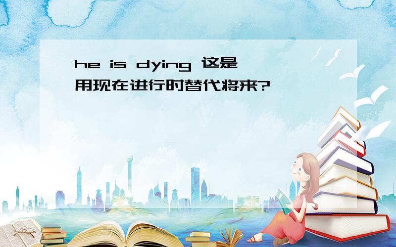 he is dying 这是用现在进行时替代将来?