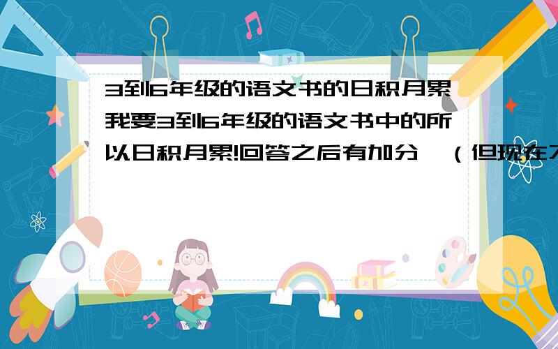 3到6年级的语文书的日积月累我要3到6年级的语文书中的所以日积月累!回答之后有加分,（但现在不加）回答我满意加100!