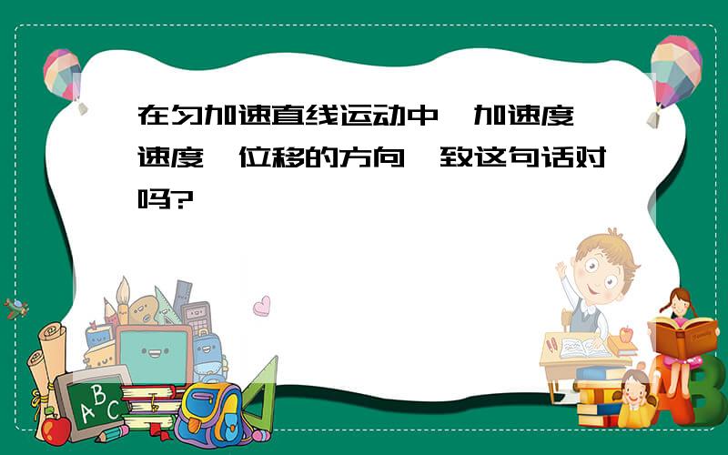 在匀加速直线运动中,加速度、速度、位移的方向一致这句话对吗?