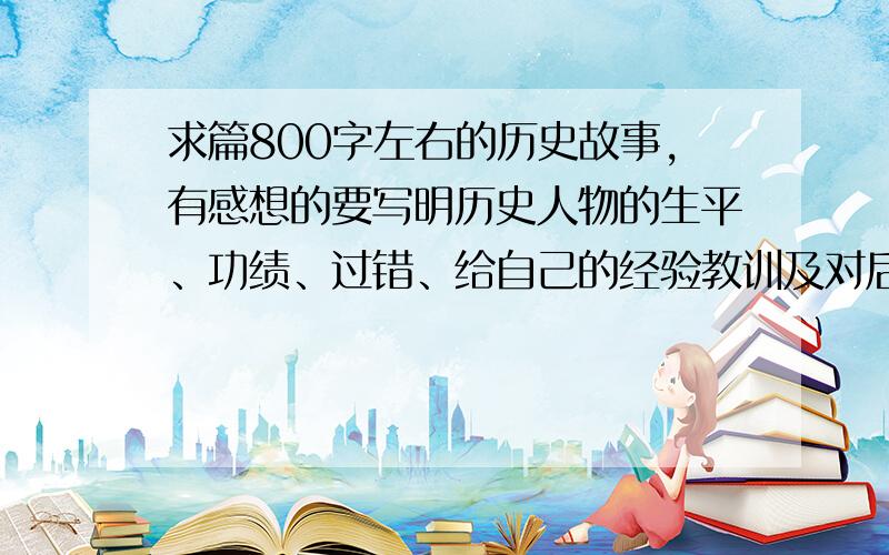 求篇800字左右的历史故事,有感想的要写明历史人物的生平、功绩、过错、给自己的经验教训及对后世的影响百度来的都太长了,800字左右就行.