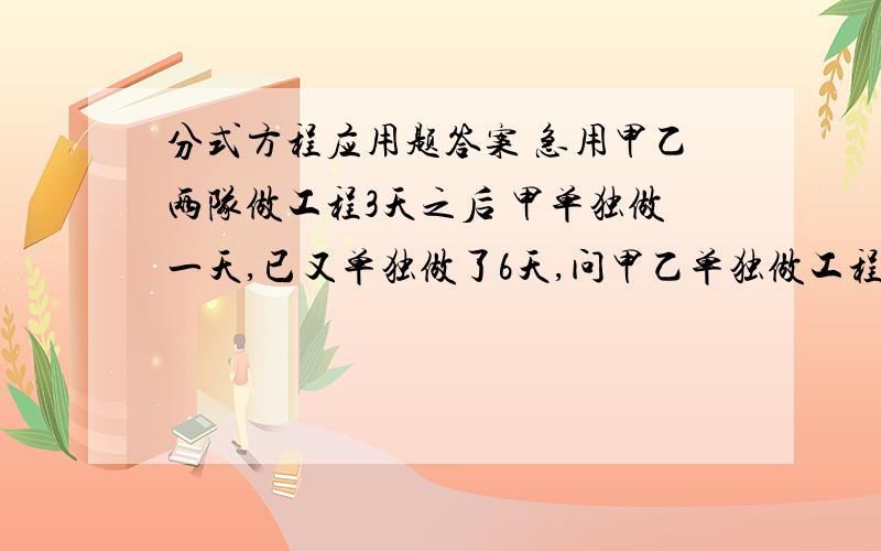 分式方程应用题答案 急用甲乙两队做工程3天之后 甲单独做一天,已又单独做了6天,问甲乙单独做工程各需要多少天