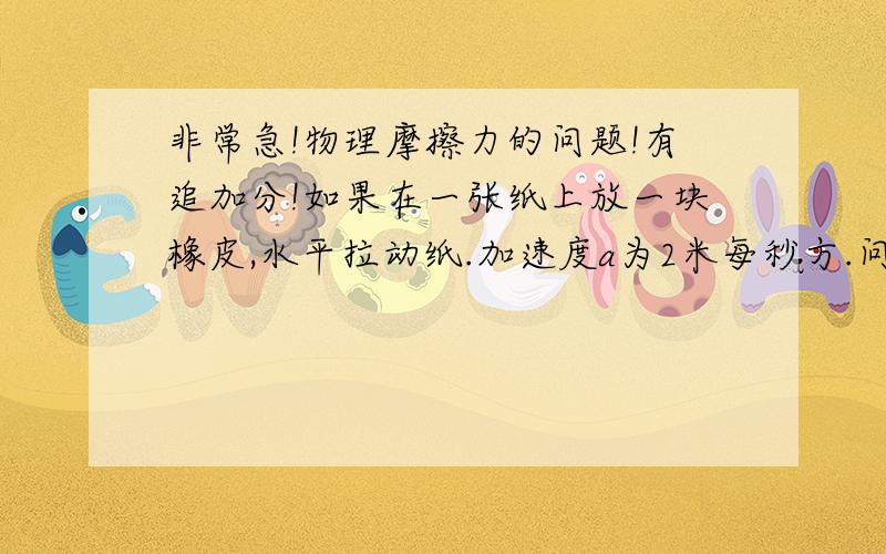 非常急!物理摩擦力的问题!有追加分!如果在一张纸上放一块橡皮,水平拉动纸.加速度a为2米每秒方.问,1.纸与橡皮之间的摩擦力是多少? 2．若想在拉动纸的过程中,保持橡皮不从纸上滑落,那么橡