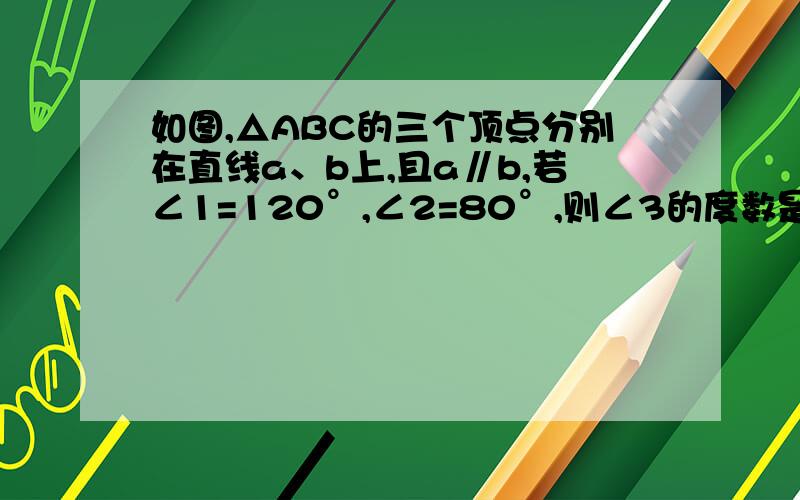 如图,△ABC的三个顶点分别在直线a、b上,且a∥b,若∠1=120°,∠2=80°,则∠3的度数是